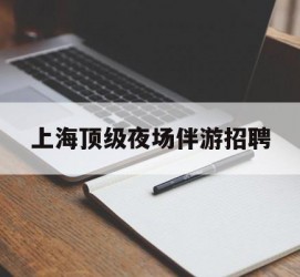 云浮上海顶级夜场伴游雇用(上海顶级夜场伴游雇用网)