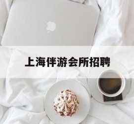云浮上海伴游会所雇用(上海伴游雇用月入20)