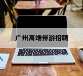 云浮广州高端伴游雇用(广州私家助理伴游雇用)