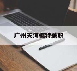 云浮广州天河模特兼职(广州天河区雇用模特)